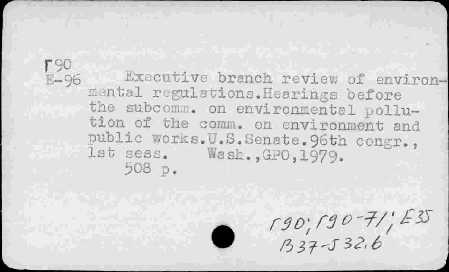 ﻿F90
E-96 Executive branch, review of environ mental regulations.Hearings before the subcomm, on environmental pollution of the comm, on environment and public works.U.S.Senate.96th congr., 1st sess. Wash.,GPO,1979.
508 p.
r$D\ rg &'77 ft 32.6